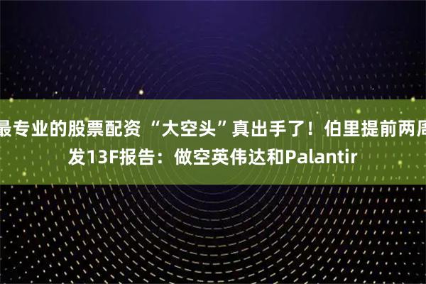 最專業的股票配資 “大空頭”真出手了！伯里提前兩周發13F報告：做空英偉達和Palantir